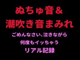 ぬちゅ音＆潮吹き音まみれ。ごめんなさい、泣きながら何度もイッちゃうリアル記録