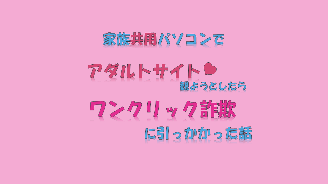 家族共用パソコンでアダルトサイト観ようとしたらワンクリック詐欺に引っかかった話