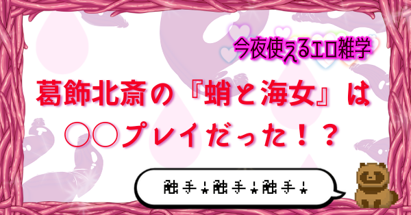 【今夜使えるエロ雑学】葛飾北斎の『蛸と海女』は◯◯プレイだった！？