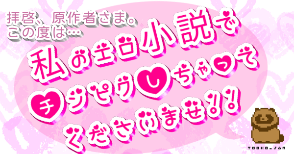 拝啓、原作者さま。この度は…私のエロ小説でチンピクしちゃってくださいませ！！